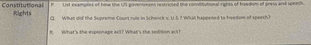 Constitutional P List examples of how the US government restricted the constitutional rights of freedom of press and speech. 
Rights Q. What did the Supreme Court rule in Schenck v. U.S.? What happened to freedom of speech? 
R. What's the espionage act? What's the sedition act?