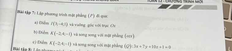 TUẤN 12 - CHƯờNG TRìNH Mời 
Bài tập 7: Lập phương trình mặt phẳng (P) đi qua: 
a) Điểm I(3;-4;1) và vuông góc với trục Ox
b) Điểm K(-2;4;-1) và song song với mặt phẳng (ozx) 
c) Điểm K(-2;4;-1) và song song với mặt phẳng (Q): 3x+7y+10z+1=0
* Bài tập 8: Lân phụ