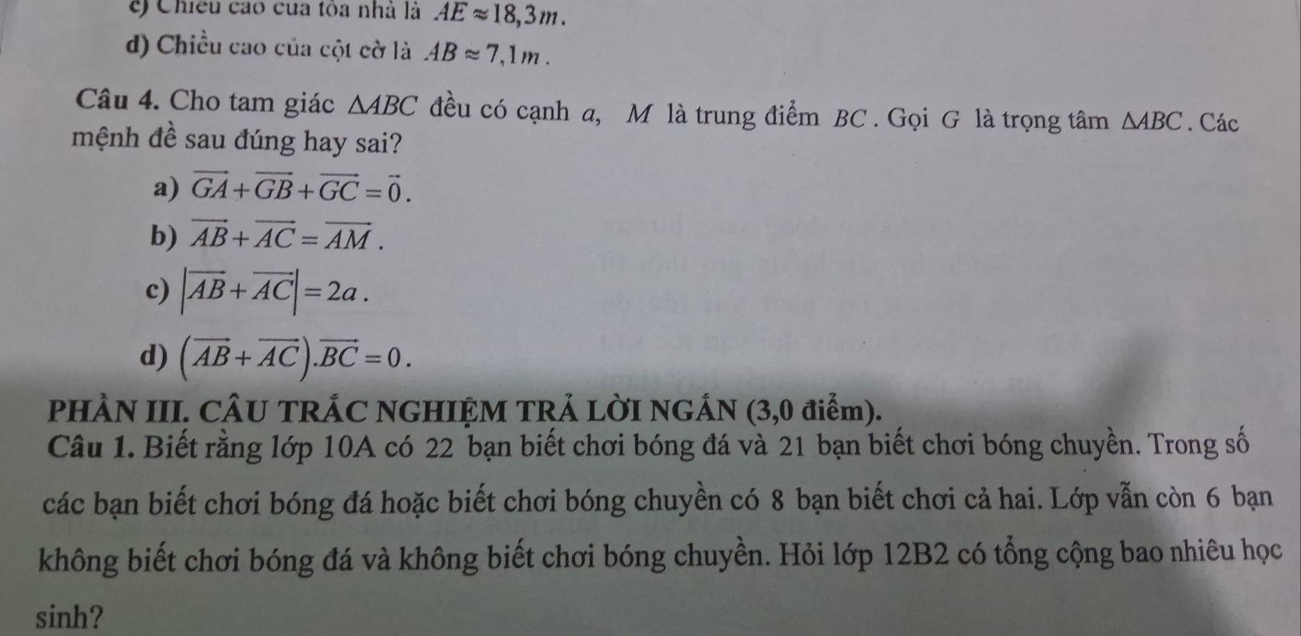 e) Chiều cao của tòa nhà là AEapprox 18,3m.
d) Chiều cao của cột cờ là ABapprox 7,1m. 
Câu 4. Cho tam giác △ ABC đều có cạnh a, M là trung điểm BC. Gọi G là trọng tâm △ ABC. Các
mệnh đề sau đúng hay sai?
a) vector GA+vector GB+vector GC=vector 0.
b) vector AB+vector AC=vector AM.
c) |vector AB+vector AC|=2a.
d) (vector AB+vector AC).vector BC=0. 
PHÀN III. CÂU TRÁC NGHIỆM TRẢ LỜI NGÁN (3,0 điểm).
Câu 1. Biết rằng lớp 10A có 22 bạn biết chơi bóng đá và 21 bạn biết chơi bóng chuyền. Trong số
các bạn biết chơi bóng đá hoặc biết chơi bóng chuyền có 8 bạn biết chơi cả hai. Lớp vẫn còn 6 bạn
không biết chơi bóng đá và không biết chơi bóng chuyền. Hỏi lớp 12B2 có tổng cộng bao nhiêu học
sinh?