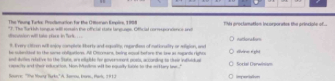 The Young Turks: Proclamation for the Ottoman Empire, 1908
*7. The Turkish tongue will remain the official state language. Official correspondence and This proclamation incorporates the principle of..
discussion will take place in Turk . . netiona lism
9. Every citizen will enjoy complete liberty and equality, regardless of nationality or meiligion, and
he submitted to the same obiligations. All Ossomans, being equal before the law as regards rights divine right
and duties relative to the State, are eligible for government posts, according to their individual
capacity and sheir edlucation. Non-Muslims will be equally lable to the military law...." Social Darwinism
Source: 'The Yourg Turks,' A. Sorrow, trans., Park, 1912 imperiatium