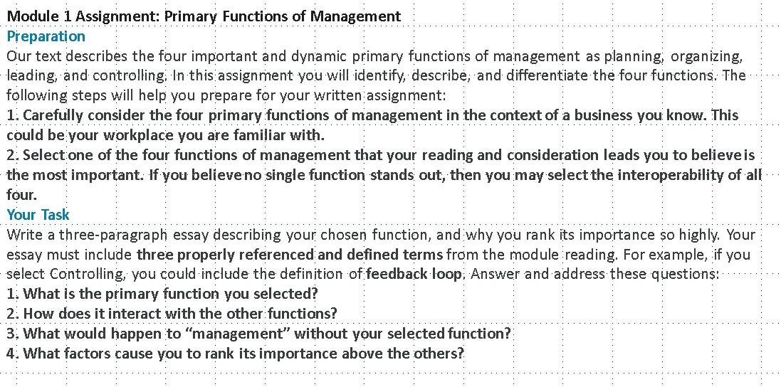 Module 1 Assignment: Primary Functions of Management 
Preparation 
Our text describes the four important and dynamic primary functions of management as planning, organizing, 
leading, and controlling. In this assignment you will identify, describe, and differentiate the four functions. The 
following steps will help you prepare for your written assignment: 
1. Carefully consider the four primary functions of management in the context of a business you know. This 
could be your workplace you are familiar with. 
2. Select one of the four functions of management that your reading and consideration leads you to believeis 
the most important. If you believe no single function stands out, then you may select the interoperability of all 
four. 
Your Task 
Write a three-paragraph essay describing your chosen function, and why you rank its importance so highly. Your 
essay must include three properly referenced and defined terms from the module reading. For example, if you 
select Controlling, you could include the definition of feedback loop. Answer and address these questions: 
1. What is the primary function you selected? 
2. How does it interact with the other functions? 
3. What would happen to “management” without your selected function? 
4. What factors cause you to rank its importance above the others?