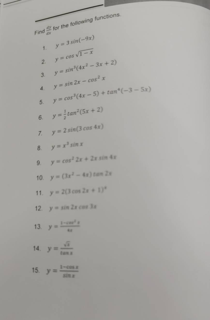 Find  dy/dx  for the following functions. 
1. y=3sin (-9x)
2. y=cos sqrt(1-x)
3. y=sin^3(4x^2-3x+2)
4. y=sin 2x-cos^2x
5. y=cos^3(4x-5)+tan^4(-3-5x)
6. y= 1/2 tan^2(5x+2)
7. y=2sin (3cos 4x)
8. y=x^3sin x
9. y=cos^22x+2xsin 4x
10. y=(3x^2-4x)tan 2x
11. y=2(3cos 2x+1)^circ 
12. y=sin 2xcos 3x
13. y= (1-cos^5θ )/8a 
14. y= sqrt(x)/tan x 
15. y= (1-cos x)/sin x 