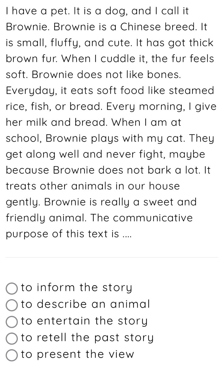 have a pet. It is a dog, and I call it
Brownie. Brownie is a Chinese breed. It
is small, fluffy, and cute. It has got thick
brown fur. When I cuddle it, the fur feels
soft. Brownie does not like bones.
Everyday, it eats soft food like steamed
rice, fish, or bread. Every morning, I give
her milk and bread. When I am at
school, Brownie plays with my cat. They
get along well and never fight, maybe
because Brownie does not bark a lot. It
treats other animals in our house 
gently. Brownie is really a sweet and
friendly animal. The communicative
purpose of this text is ....
to inform the story
to describe an animal
to entertain the story
to retell the past story 
to present the view