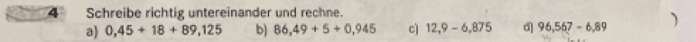 Schreibe richtig untereinander und rechne. 
a) 0,45+18+89,125 b) 86,49+5+0,945 c] 12,9-6,875 d 96,567-6,89 1