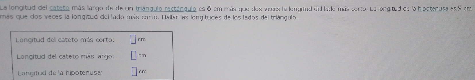 La longitud del cateto más largo de de un triángulo rectángulo es 6 cm más que dos veces la longitud del lado más corto. La longitud de la hipotenusa es 9 cm
más que dos veces la longitud del lado más corto. Hallar las longitudes de los lados del triángulo. 
Longitud del cateto más corto: | cm
Longitud del cateto más largo: □ cm
Longitud de la hipotenusa:
cm