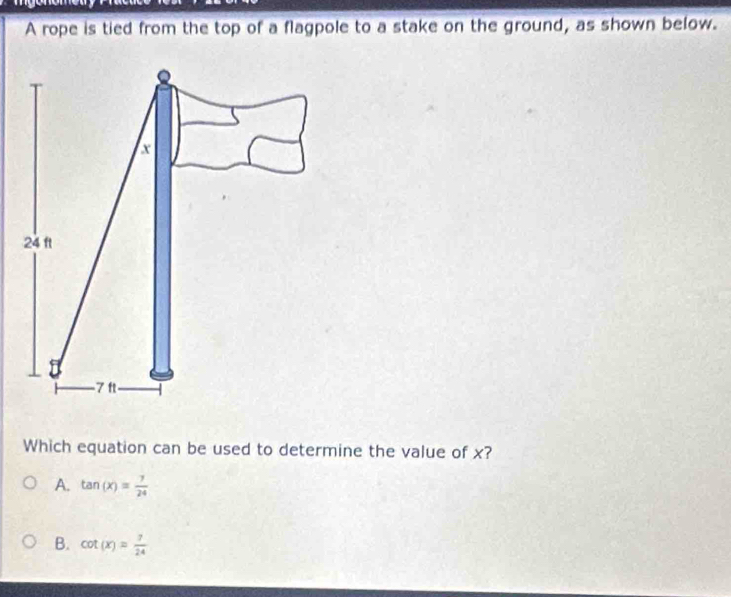 A rope is tied from the top of a flagpole to a stake on the ground, as shown below.
Which equation can be used to determine the value of x?
A. tan (x)= 7/24 
B. cot (x)= 7/24 