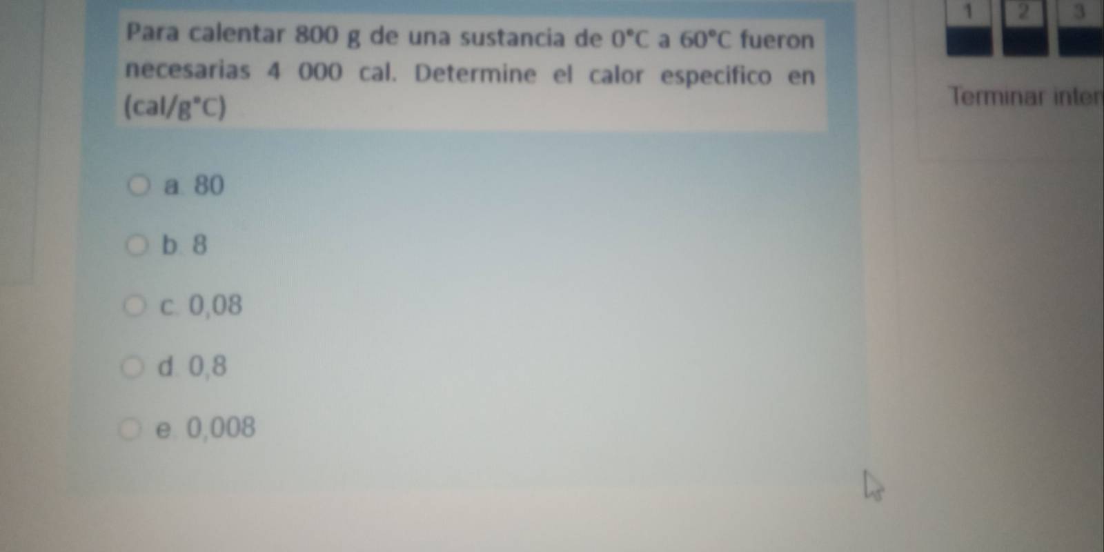 1 2 3
Para calentar 800 g de una sustancia de 0°C a 60°C fueron
necesarias 4 000 cal. Determine el calor especifico en
(cal/g°C)
Terminar inter
a. 80
b. 8
c. 0,08
d 0,8
e 0,008