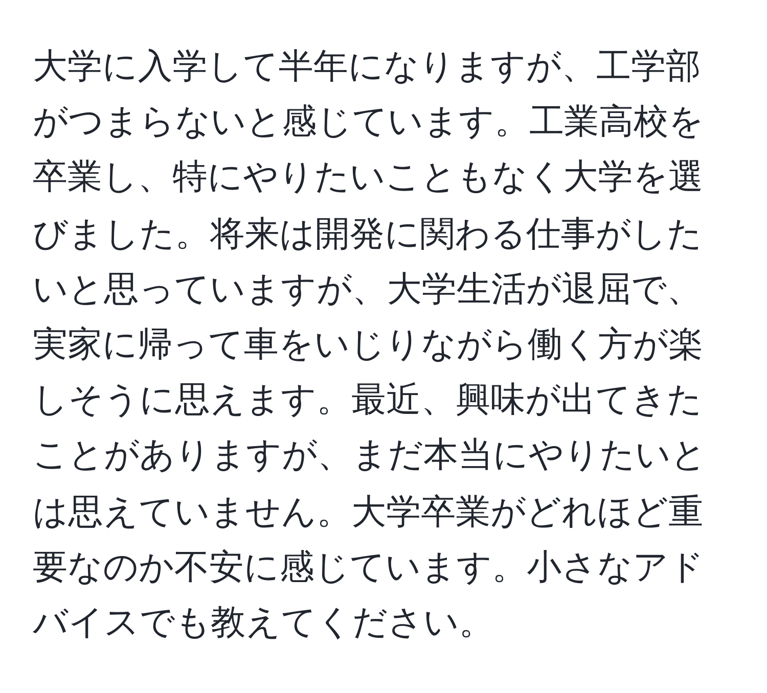 大学に入学して半年になりますが、工学部がつまらないと感じています。工業高校を卒業し、特にやりたいこともなく大学を選びました。将来は開発に関わる仕事がしたいと思っていますが、大学生活が退屈で、実家に帰って車をいじりながら働く方が楽しそうに思えます。最近、興味が出てきたことがありますが、まだ本当にやりたいとは思えていません。大学卒業がどれほど重要なのか不安に感じています。小さなアドバイスでも教えてください。