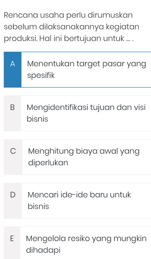 Rencana usaha perlu dirumuskan
sebelum dilaksanakannya kegiatan
produksi. Hal ini bertujuan untuk ... .
A Menentukan target pasar yang
spesifik
B Mengidentifikasi tujuan dan visi
bisnis
C Menghitung biaya awal yang
diperlukan
D Mencari ide-ide baru untuk
bisnis
E Mengelola resiko yang mungkin
dihadapi