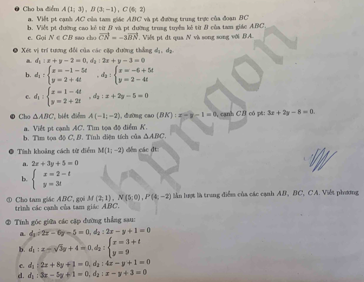 ❼ Cho ba điểm A(1;3),B(3;-1),C(6;2)
a. Viết pt cạnh AC của tam giác ABC và pt đường trung trực của đoạn BC
b. Viết pt đường cao kẻ từ B và pt đường trung tuyến kẻ từ B của tam giác ABC.
c. Gọi N∈ CB sao cho vector CN=-3vector BN. Viết pt đt qua N và song song với BA.
3 Xét vị trí tương đối của các cặp đường thẳng d_1,d_2.
a. d_1:x+y-2=0,d_2:2x+y-3=0
b. d_1:beginarrayl x=-1-5t y=2+4tendarray. ,d_2:beginarrayl x=-6+5t y=2-4tendarray.
c. d_1:beginarrayl x=1-4t y=2+2tendarray. ,d_2:x+2y-5=0
D Cho △ ABC ',biết điểm A(-1;-2) , đường cao(BK): x-y-1=0 , cạnh CB có pt: 3x+2y-8=0.
a. Viết pt cạnh AC. Tìm tọa độ điểm K.
b. Tìm tọa độ C, B. Tính diện tích của △ ABC.
@ Tính khoảng cách từ điểm M(1;-2) đến các đt:
a. 2x+3y+5=0
b. beginarrayl x=2-t y=3tendarray.
① Cho tam giác ABC, gọi M(2;1),N(5;0),P(4;-2) lần lượt là trung điểm của các cạnh AB, BC, CA. Viết phương
trình các cạnh của tam giác ABC.
② Tính góc giữa các cặp đường thẳng sau:
a. d_1:2x-6y-5=0,d_2:2x-y+1=0
b. d_1:x-sqrt(3)y+4=0,d_2:beginarrayl x=3+t y=9endarray.
c. d_1:2x+8y+1=0,d_2:4x-y+1=0
d. d_1:3x-5y+1=0,d_2:x-y+3=0