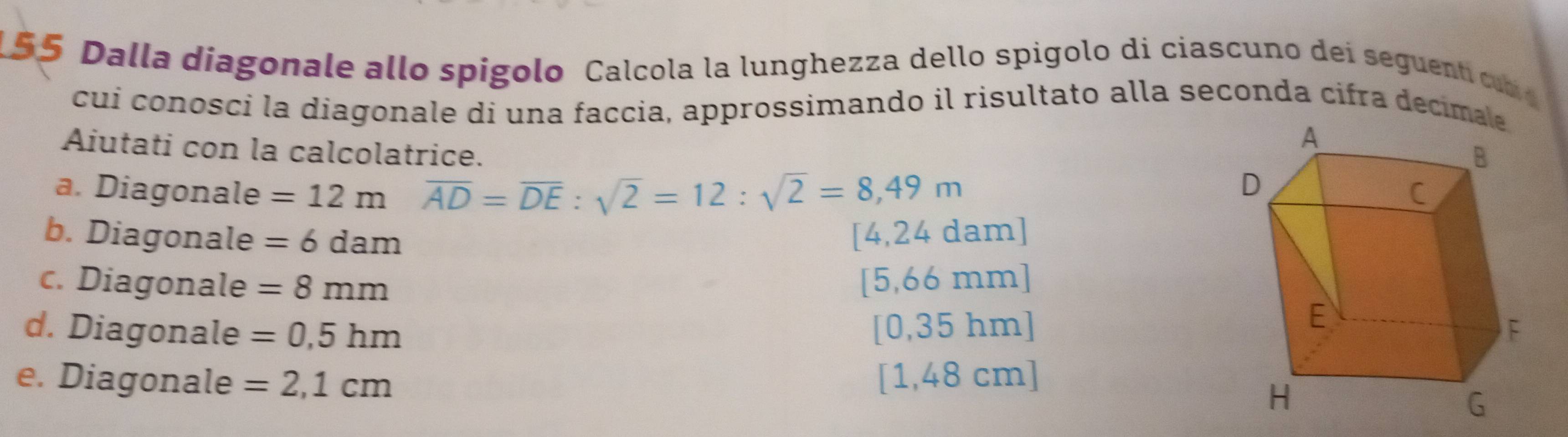 155 Dalla diagonale allo spigolo Calcola la lunghezza dello spigolo di ciascuno dei seguent cm 
cuí conosci la diagonale di una faccia, approssimando il risultato alla seconda cifra decima
Aiutati con la calcolatrice. 
a. Diagonale =12m overline AD=overline DE:sqrt(2)=12:sqrt(2)=8,49m
b. Diagonale =6dam [4,24 dam]
c. Diagonale =8mm [ 5,66 mm]
d. Diagonale =0,5hm [0,35 hm]
e. Diagonale =2,1cm [1,48 cm]