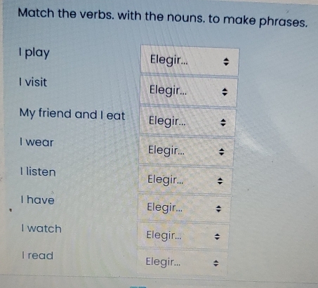 Match the verbs. with the nouns. to make phrases. 
I play Elegir... 
I visit Elegir... 
My friend and I eat Elegir... 
I wear Elegir... 
I listen Elegir... 
I have Elegir... 
I watch Elegir... 
I read 
Elegir...