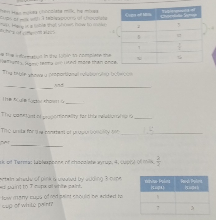 hen Han makes chocolate millk, he mixes
cups of milk with 3 tablespoons of chocolate
rup. Here is a table that shows how to make
tches of different sizes.
se the information in the table to complete the
atements. Some terms are used more than onc
The table shows a proportional relationship between
_and_
The scale factor shown is_
The constant of proportionality for this relationship is _`
The units for the constant of proportionality are_
per_
nk of Terms: tablespoons of chocolate syrup, 4, cup(s) of milk,  3/2 
ertain shade of pink is created by adding 3 cups 
ed paint to 7 cups of white paint. 
How many cups of red paint should be added to
cup of white paint?