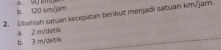 90 kmja
b. 120 km/jam
2. Ubahlah satuan kecepatan berikut menjadi satuan km/jam.
a. 2 m/detik
b. 3 m/detik