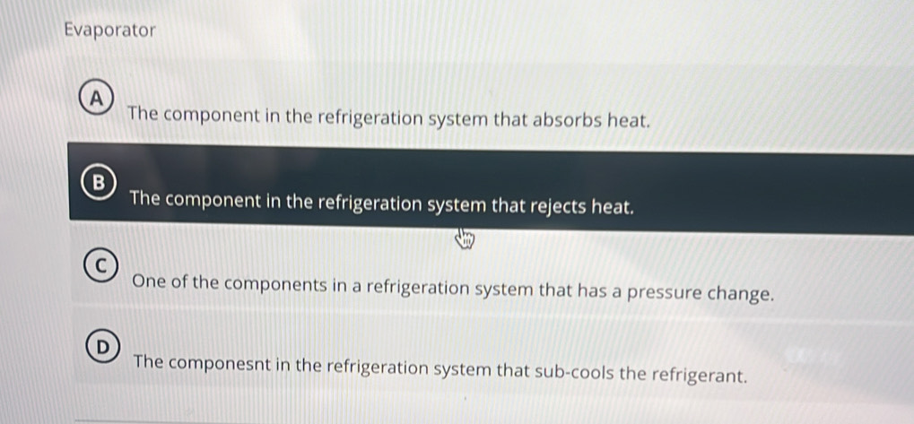 Evaporator
A
The component in the refrigeration system that absorbs heat.
B
The component in the refrigeration system that rejects heat.
C
One of the components in a refrigeration system that has a pressure change.
The componesnt in the refrigeration system that sub-cools the refrigerant.