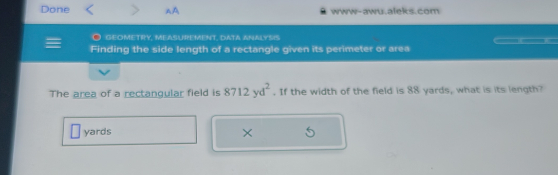 Done AA www-awu.aleks.com 
GEOMETRY, MEASUREMENT, DATA ANALYSIS 
Finding the side length of a rectangle given its perimeter or area 
The area of a rectangular field is 8712yd^2. If the width of the field is 88 yards, what is its length?
yards ×