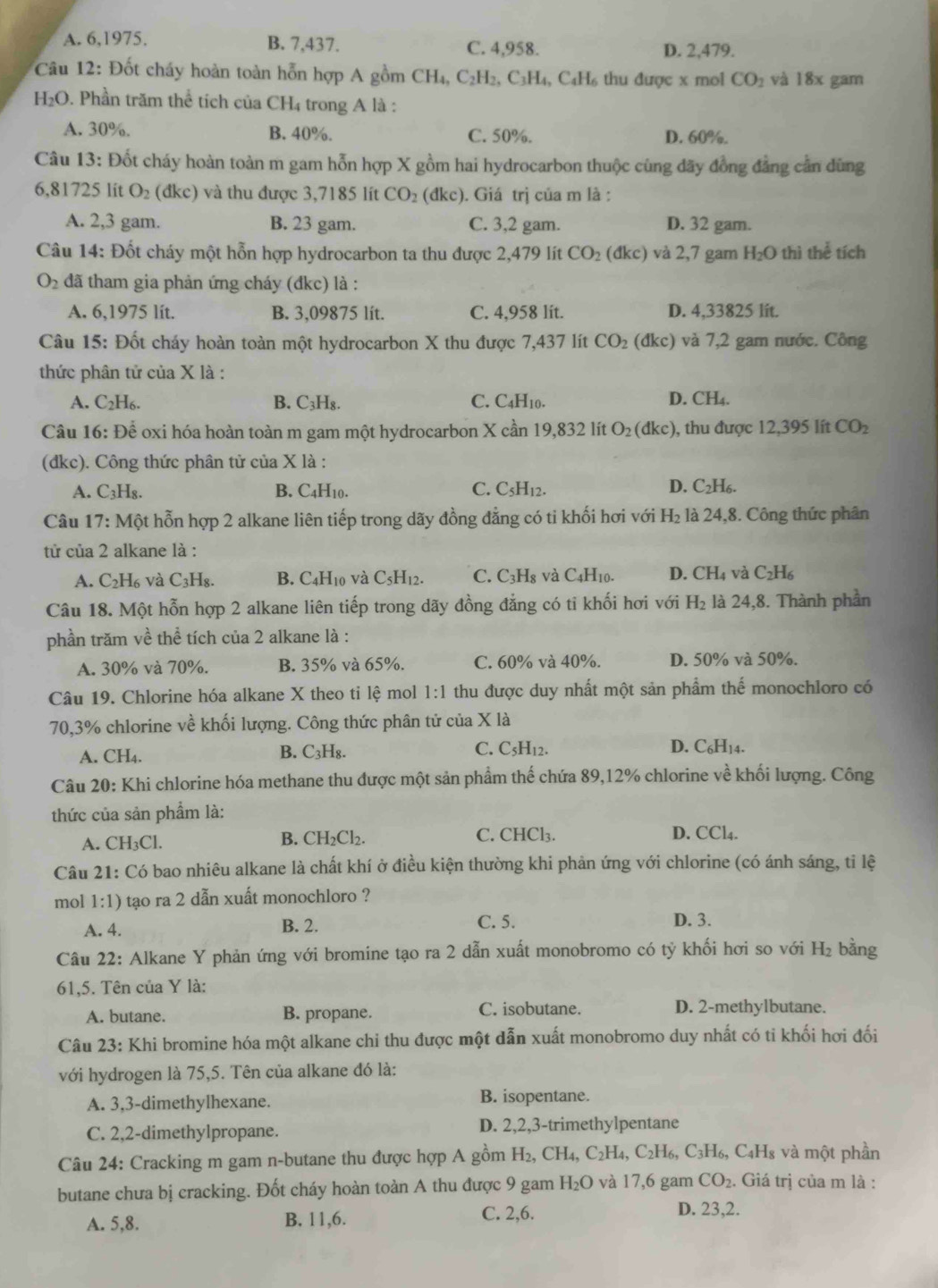 A. 6,1975. B. 7,437. C. 4,958. D. 2,479.
* Câu 12: Đốt cháy hoàn toàn hỗn hợp A gồm CH.C_2H 2, C3H₄, C₄H₆ thu được x mol CO_1 và 18x gam
H₂O. Phần trăm thể tích của C H_4 trong A là :
A. 30%. B. 40%. C. 50%. D. 60%.
Câu 13: Đốt cháy hoàn toàn m gam hỗn hợp X gồm hai hydrocarbon thuộc cùng dãy đồng đẳng cần dùng
6,81725 lit O_2 (đkc) và thu được 3,7185 lít CO_2 (đkc). Giá trị của m là :
A. 2,3 gam. B. 23 gam. C. 3,2 gam. D. 32 gam.
Câu 14: Đốt cháy một hỗn hợp hydrocarbon ta thu được 2,479 lít CO_2 (dkc) và 2,7 gam H_2O thì thể tích
O_2 đã tham gia phản ứng cháy (đkc) là :
A. 6,1975 lít. B. 3,09875 lít. C. 4,958 lit. D. 4,33825 lit.
Câu 15: Đốt cháy hoàn toàn một hydrocarbon X thu được 7,437 lít CO_2 (dkc) và 7,2 gam nước. Công
thức phân tử của X là :
A. C_2H_6. B. C_3H_8. C. C4H10. D. CH₄.
Câu 16: Để oxi hóa hoàn toàn m gam một hydrocarbon X cần 19,832 lít O_2 (dkc) ), thu được 12,395 lít CO_2
(dkc). Công thức phân tử của X là :
A. C_3F Hg. B. C4H10. C. C_5H_12. D. C_2H_6.
Câu 17: Một hỗn hợp 2 alkane liên tiếp trong dãy đồng đẳng có ti khối hơi với H_2 là 24,8. Công thức phân
tử của 2 alkane là :
A. C_2H_6 và C₃H₈. B. C4H10 và C_5H_12. C. C_3H_8 và C4H10. D. CH_4 và C_2H_6
Câu 18. Một hỗn hợp 2 alkane liên tiếp trong dãy đồng đẳng có tỉ khối hơi với H_2 là 24,8. Thành phần
phần trăm về thhat e tích của 2 alkane là :
A. 30% và 70%. B. 35% và 65%. C. 60% và 40%. D. 50% và 50%.
Câu 19. Chlorine hóa alkane X theo tỉ lệ mol 1:1 thu được duy nhất một sản phẩm thể monochloro có
70,3% chlorine về khối lượng. Công thức phân tử của X là
A. CH₄. B. C₃H₈. C. C_5H_1. D. C_6H_14
Câu 20: Khi chlorine hóa methane thu được một sản phẩm thế chứa 89,12% chlorine về khối lượng. Công
thức của sản phẩm là:
A. CH_3Cl.
C. CHCI 3.
B. CH_2Cl_2. D. CCl4.
Câu 21: Có bao nhiêu alkane là chất khí ở điều kiện thường khi phản ứng với chlorine (có ánh sáng, tỉ lệ
mol 1:1) tạo ra 2 dẫn xuất monochloro ?
A. 4. B. 2. C. 5. D. 3.
Câu 22: Alkane Y phản ứng với bromine tạo ra 2 dẫn xuất monobromo có ty khối hơi so với H_2 bằng
61,5. Tên của Y là:
A. butane. B. propane.
C. isobutane. D. 2-methylbutane.
Câu 23: Khi bromine hóa một alkane chi thu được một dẫn xuất monobromo duy nhất có ti khối hơi đối
với hydrogen là 75,5. Tên của alkane đó là:
A. 3,3-dimethylhexane. B. isopentane.
C. 2,2-dimethylpropane. D. 2,2,3-trimethylpentane
Câu 24: Cracking m gam n-butane thu được hợp A gồm H_2,CH_4,C_2H_4,C_2H_6,C_3H_6, C4H₈ và một phần
butane chưa bị cracking. Đốt cháy hoàn toàn A thu được 9 gam H_2O và 17,6 gam CO_2. Giá trị của m là :
A. 5,8. B. 11,6.
C. 2,6. D. 23,2.