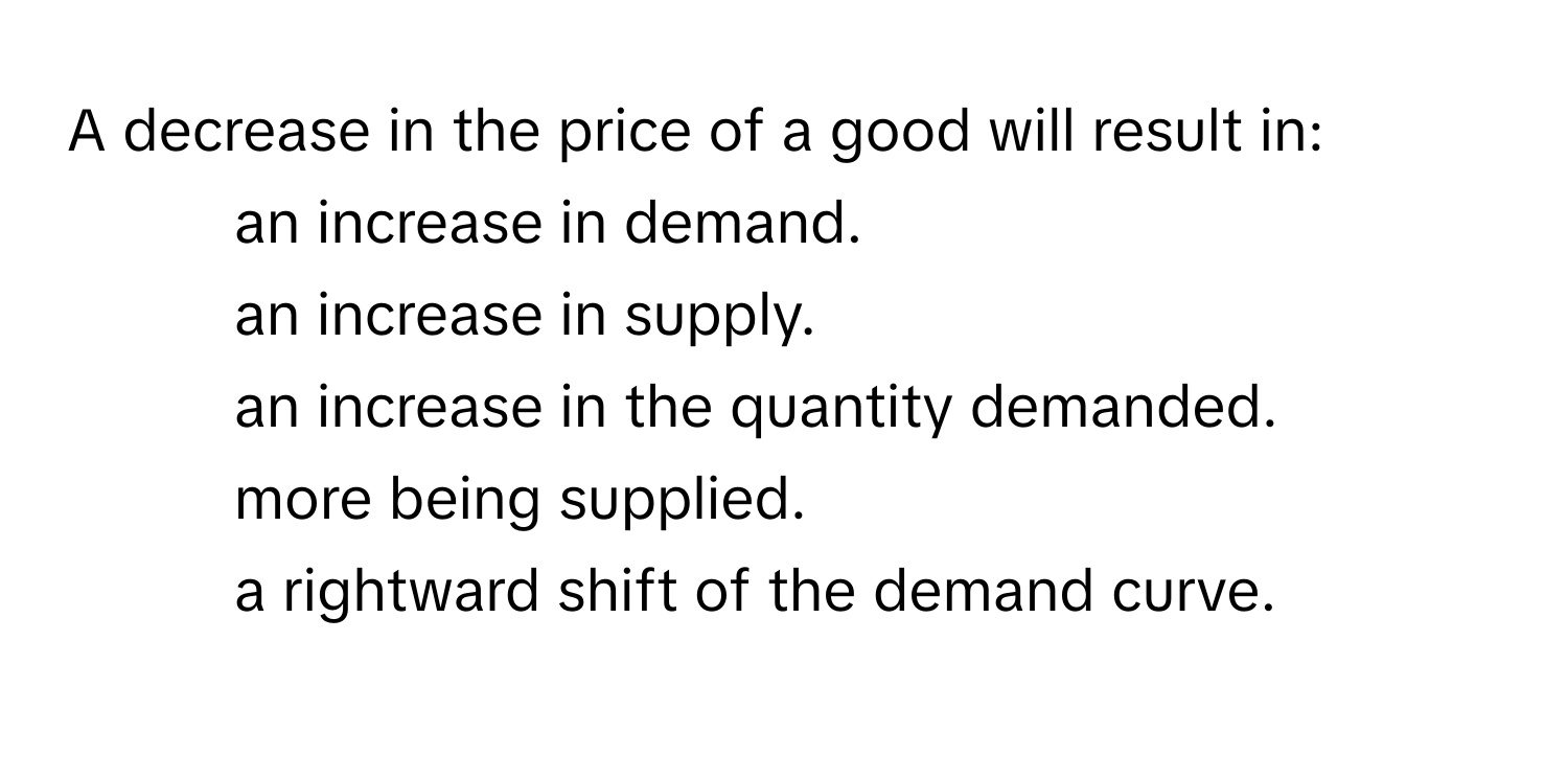 A decrease in the price of a good will result in:
* an increase in demand.
* an increase in supply.
* an increase in the quantity demanded.
* more being supplied.
* a rightward shift of the demand curve.