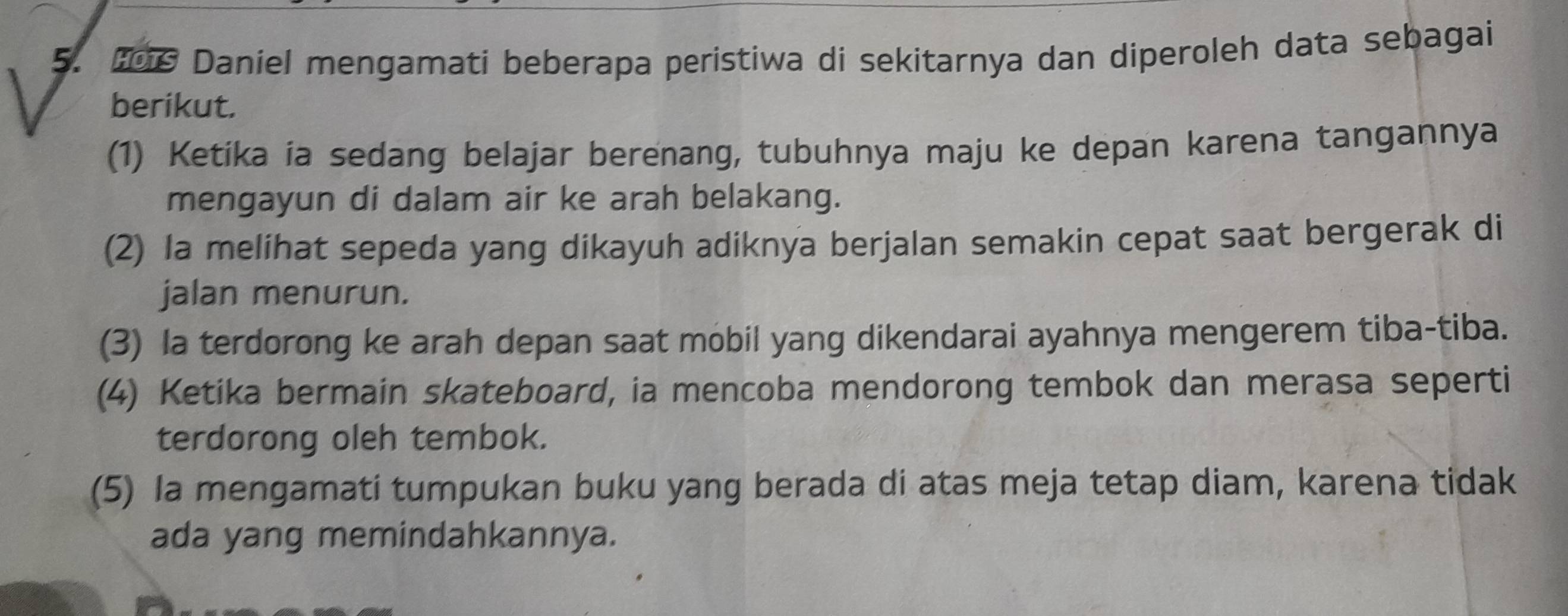 Daniel mengamati beberapa peristiwa di sekitarnya dan diperoleh data sebagai
berikut.
(1) Ketika ia sedang belajar berenang, tubuhnya maju ke depan karena tangannya
mengayun di dalam air ke arah belakang.
(2) la melihat sepeda yang dikayuh adiknya berjalan semakin cepat saat bergerak di
jalan menurun.
(3) la terdorong ke arah depan saat mobil yang dikendarai ayahnya mengerem tiba-tiba.
(4) Ketika bermain skateboard, ia mencoba mendorong tembok dan merasa seperti
terdorong oleh tembok.
(5) Ia mengamati tumpukan buku yang berada di atas meja tetap diam, karena tidak
ada yang memindahkannya.