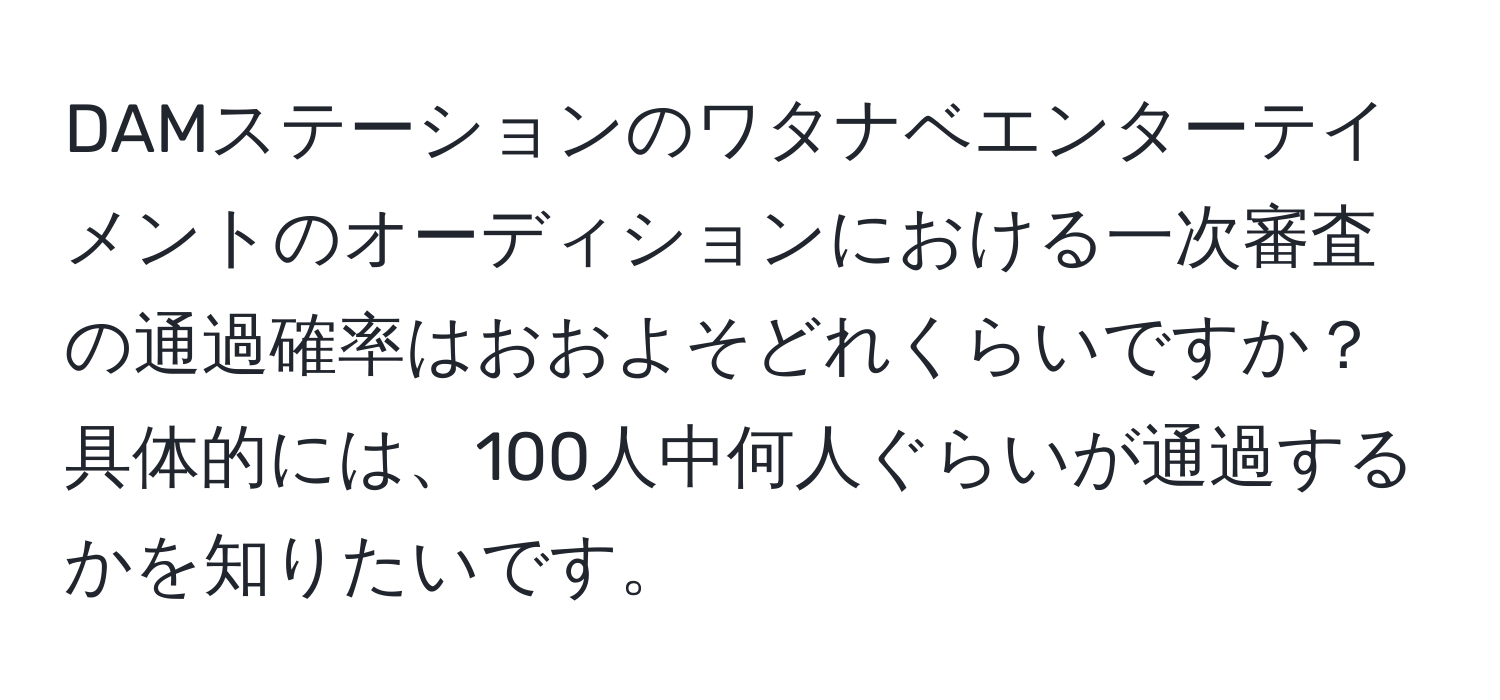 DAMステーションのワタナベエンターテイメントのオーディションにおける一次審査の通過確率はおおよそどれくらいですか？具体的には、100人中何人ぐらいが通過するかを知りたいです。