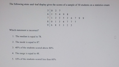 The following stem-and-leaf display gives the scores of a sample of 30 students on a statistics exam
0 2 7
6 1 5 4 9 18
7 1 2 2 5 2 6 7 9 9
8 0 1 4 7 7 7
9 6 8 3 2 5
Which statement is incorrect?
1. The median is equal to 78.
2. The mode is equal to 87.
3. 40% of the students scored above 80%
4. The range is cqual to 48.
5. 10% of the students scored less than 60%