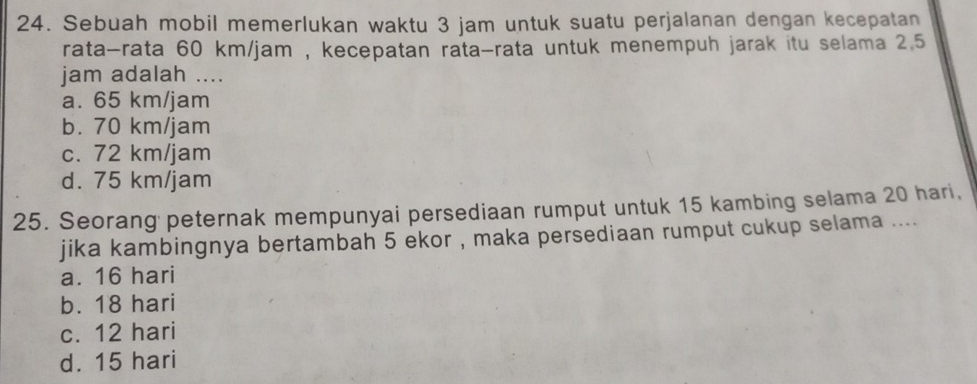 Sebuah mobil memerlukan waktu 3 jam untuk suatu perjalanan dengan kecepatan
rata-rata 60 km/jam , kecepatan rata-rata untuk menempuh jarak itu selama 2.5
jam adalah ....
a. 65 km/jam
b. 70 km/jam
c. 72 km/jam
d. 75 km/jam
25. Seorang peternak mempunyai persediaan rumput untuk 15 kambing selama 20 hari,
jika kambingnya bertambah 5 ekor , maka persediaan rumput cukup selama ....
a. 16 hari
b. 18 hari
c. 12 hari
d. 15 hari