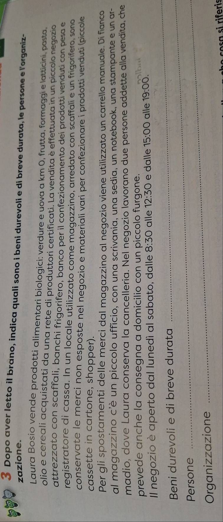 Dopo aver letto il brano, indica quali sono i beni durevoli e di breve durata, le persone e l'organiz- 
zazione. 
Laura Bosio vende prodotti alimentari biologici: verdure e uova a km 0, frutta, formaggi e latticini, pasta, 
olio e cereali acquistati da una rete di produttori certificati. La vendita è effettuata in un piccolo negozio 
attrezzato con scaffali, banchi frigorifero, banco per il confezionamento dei prodotti venduti con pesa e 
registratore di cassa. In un locale utilizzato come magazzino, arredato con scaffali e un frigorifero, sono 
conservate le merci non esposte nel negozio e materiali vari per confezionare i prodotti venduti (piccole 
cassette in cartone, shopper). 
Per gli spostamenti delle merci dal magazzino al negozio viene utilizzato un carrello manuale. Di fianco 
al magazzino c'è un piccolo ufficio, con una scrivania, una sedia, un notebook, una stampante e un ar- 
madio, dove Laura conserva la cancelleria. Nel negozio lavorano due persone addette alla vendita, che 
prevede anche la consegna a domicilio con un piccolo furgone. 
_ 
Il negozio è aperto dal lunedí al sabato, dalle 8:30 alle 12:30 e dalle 15:00 alle 19:00. 
Beni durevoli e di breve durata 
Persone 
_ 
Organizzazione 
_ 
e co si riferis