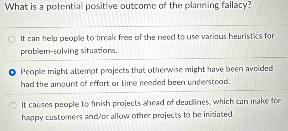 What is a potential positive outcome of the planning fallacy?
It can help people to break free of the need to use various heuristics for
problem-solving situations.
People might attempt projects that otherwise might have been avoided
had the amount of effort or time needed been understood.
It causes people to finish projects ahead of deadlines, which can make for
happy customers and/or allow other projects to be initiated.