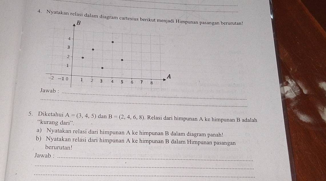 Nyatakan relasi dalam diagram cartesmpunan pasangan berurutan! 
_ 
_ 
5. Diketahui A=(3,4,5)danB=(2,4,6,8). Relasi dari himpunan A ke himpunan B adalah 
“kurang dari”. 
a) Nyatakan relasi dari himpunan A ke himpunan B dalam diagram panah! 
b) Nyatakan relasi dari himpunan A ke himpunan B dalam Himpunan pasangan 
berurutan! 
Jawab : 
_ 
_ 
_