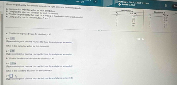 HW Score: 2.86%, 0.29 of 10 points Polints: 0.29 of 1
a
Sa
Given the probability distributions shown to the right, complete the following parts .
a. Compute the expected value for each distribution
b. Compute the standard deviation for each distribution
c. What is the probability that x will be at least 3 in Distribution A and Distribution B?
d, Compare the results of distributions A and B. 
a. What is the expected value for distribution A?
mu =1.12
(Type an integer or decimal rounded to three decimal places as needed 
What is the expected value for distribution B?
mu =2.88
(Type an integer or decimal rounded to three decimal places as needed.)
b. What is the standard deviation for distribution A?
sigma =1250°
(Type an integer or decimal rounded to three decimal places as needed )
What is the standard deviation for distribution B?
sigma =□
(Type an integer or decimal rounded to three decimal places as needed )