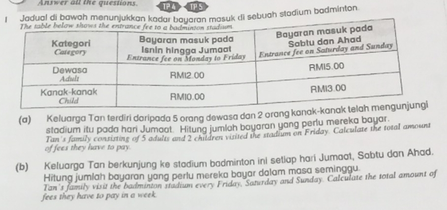 Answer all the questions. TP 4 TP 5 
dual di bawah menuk di sebuah stadium badminton 
(a) Keluarga Tan terdiri daripada 5 orang dewasa dan 2 orang ka 
stadium itu pada hari Jumaat. Hitung jumlah bayaran yang perlu mereka bayar. 
Tan's family consisting of 5 adults and 2 children visited the stadium on Friday. Calculate the total amount 
of fees they have to pay. 
(b) Keluarga Tan berkunjung ke stadium badminton ini setiap hari Jumaat, Sabtu dan Ahad. 
Hitung jumlah bayaran yang perlu mereka bayar dalam masa seminggu 
Tan's family visit the badminton stadium every Friday, Saturday and Sunday. Calculate the total amount of 
fees they have to pay in a week.