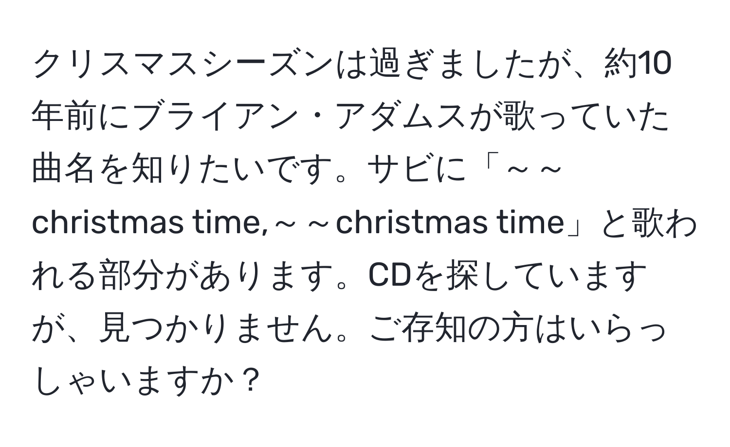 クリスマスシーズンは過ぎましたが、約10年前にブライアン・アダムスが歌っていた曲名を知りたいです。サビに「～～christmas time,～～christmas time」と歌われる部分があります。CDを探していますが、見つかりません。ご存知の方はいらっしゃいますか？