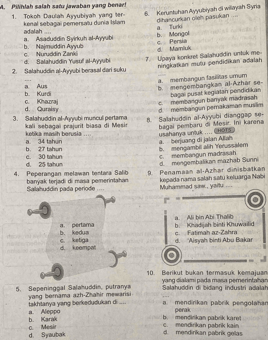 Pilihlah salah satu jawaban yang benar!
1. Tokoh Daulah Ayyubiyah yang ter- 6. Keruntuhan Ayyubiyah di wilayah Syria
kenal sebagai pemersatu dunia Islam dihancurkan oleh pasukan ....
a. Turki
adalah ....
a. Asaduddin Syirkuh al-Ayyubi b. Mongol
c. Persia
b. Najmuddin Ayyub
c. Nuruddin Zanki d. Mamluk
d. Salahuddin Yusuf al-Ayyubi
7. Upaya konkret Salahuddin untuk me-
ningkatkan mutu pendidikan adalah
2. Salahuddin al-Ayyubi berasal dari suku
a. membangun fasilitas umum
a. Aus
b. mengembangkan al-Azhar se-
b. Kurdi
bagai pusat kegiatan pendidikan
c. Khazraj
c. membangun banyak madrasah
d. Quraisy
d. membangun pemakaman muslim
3. Salahuddin al-Ayyubi muncul pertama 8. Salahuddin al-Ayyubi dianggap se-
kali sebagai prajurit biasa di Mesir
bagai pembaru di Mesir. Ini karena
ketika masih berusia .... usahanya untuk .... HOTS
a. 34 tahun
a. berjuang di jalan Allah
b. 27 tahun
b. mengambil alih Yerussalem
c. 30 tahun
c. membangun madrasah
d. 25 tahun
d. mengembalikan mazhab Sunni
4. Peperangan melawan tentara Salib 9. Penamaan al-Azhar dinisbatkan
banyak terjadi di masa pemerintahan kepada nama salah satu keluarga Nabi
Salahuddin pada periode .... Muhammad saw., yaitu ....
a. Ali bin Abi Thalib
a. pertama b. Khadijah binti Khuwailid
b. kedua c. Fatimah az-Zahra
c. ketiga d. ‘Aisyah binti Abu Bakar
d. keempat
10. Berikut bukan termasuk kemajuan
yang dialami pada masa pemerintahan
5. Sepeninggal Salahuddin, putranya Salahuddin di bidang industri adalah
yang bernama azh-Zhahir mewarisi
takhtanya yang berkedudukan di .... a. mendirikan pabrik pengolahar
a. Aleppo perak
b. Karak
b. mendirikan pabrik karet
c. Mesir
c. mendirikan pabrik kain
d. Syaubak
d. mendirikan pabrik gelas