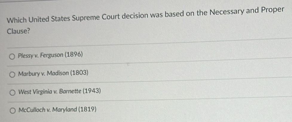 Which United States Supreme Court decision was based on the Necessary and Proper
Clause?
Plessy v. Ferguson (1896)
Marbury v. Madison (1803)
West Virginia v. Barnette (1943)
McCulloch v. Maryland (1819)