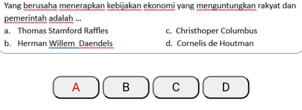 Yang berusaha menerapkan kebijakan ekonomi yang menguntungkan rakyat dan
pemerintah adalah ...
a. Thomas Stamford Raffles c. Christhoper Columbus
b. Herman Willem Daendels d. Cornelis de Houtman
A
B
C
D