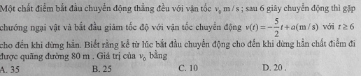 Một chất điểm bắt đầu chuyển động thằng đều với vận tốc v_0m/s; sau 6 giây chuyển động thì gặp
chướng ngại vật và bắt đầu giảm tốc độ với vận tốc chuyển động v(t)=- 5/2 t+a(m/s) với t≥ 6
cho đến khi dừng hằn. Biết rằng kể từ lúc bắt đầu chuyển động cho đến khi dừng hằn chất điểm đi
được quãng đường 80 m. Giá trị của v_0 bằng
A. 35 B. 25 C. 10 D. 20.