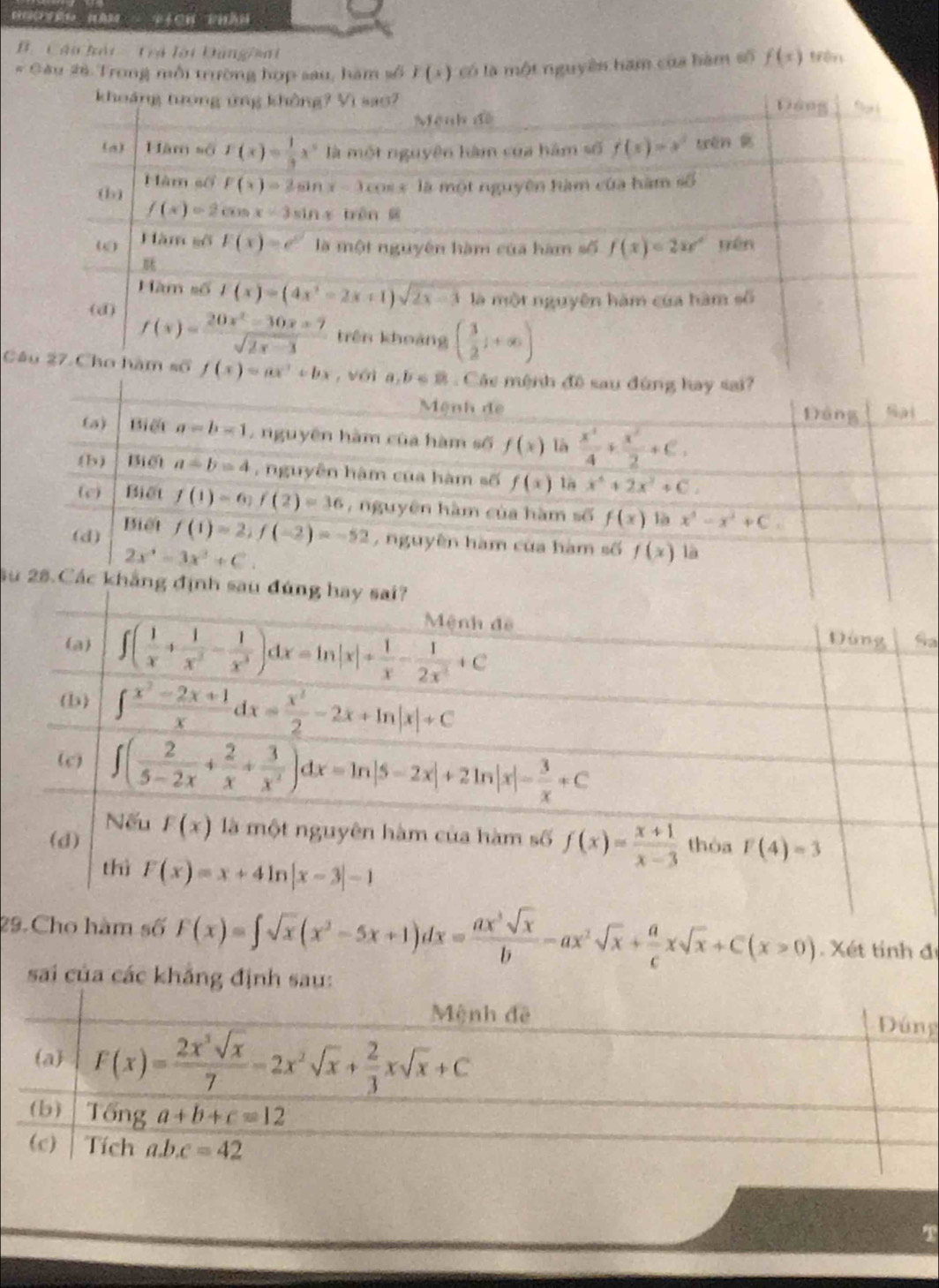 Tich phân
B   Câu hải Tả lài Đùng/aai
# Gâu 26. Trong mỗi trường hợp sau, hàm số F(x) Có là một nguyên ham của hàm số f(x)
khoảng tượng ứng không? Vì sao? Dáng
Mệnh đề
(a) Him=GF(x)= 1/3 x^3 là một nguyên hàm của hàm số f(x)=x^2 wēn g
(b) Hàm sối F(x)=2sin x-3 cos x là một nguyên hàm của hàm số
f(x)=2cos x-3sin x trên 
ω0 Hàm gố F(x)=e^x là một nguyên hàm của hàm số f(x)=2xe^x yén
Hàm số f(x)=(4x^2-2x+1)sqrt(2x-3) là một nguyên hàm của hàm số
(d) f(x)= (20x^2-30x+7)/sqrt(2x-3)  trên khoảng ( 3/2 j+∈fty )
Câu 27 Cho hàm số f(x)=ax^3+bx , với a,b∈ R Các mệnh sau dùng hay sai?
Mệnh de
D
(a) Biế a=b=1 , nguyên hàm của hàm số f(x) là  x^4/4 + x^2/2 +c,
(b) Biết a=b=4 , nguyễn hàm của hàm số f(x) 1a x^4+2x^3+C.
(c) Biết f(1)=6)f(2)=36 nguyên hàm của hàm số f(x) là x^3-x^2+C.
(d) Biết
f(1)=2,f(-2)=-52 ,  nguyên hàm của hàm số f(x) là
2x^4-3x^3+C.
Su 28.Các khẳng địn
a
29.Cho hàm số F(x)=∈t sqrt(x)(x^2-5x+1)dx= ax^3sqrt(x)/b -ax^2sqrt(x)+ a/c xsqrt(x)+C(x>0) Xét tính đi
sai của các khẳng định sau:
Mệnh đề Đúng
(a) F(x)= 2x^3sqrt(x)/7 -2x^2sqrt(x)+ 2/3 xsqrt(x)+C
(b) Tổng a+b+c=12
(c) Tích a.b.c=42
T