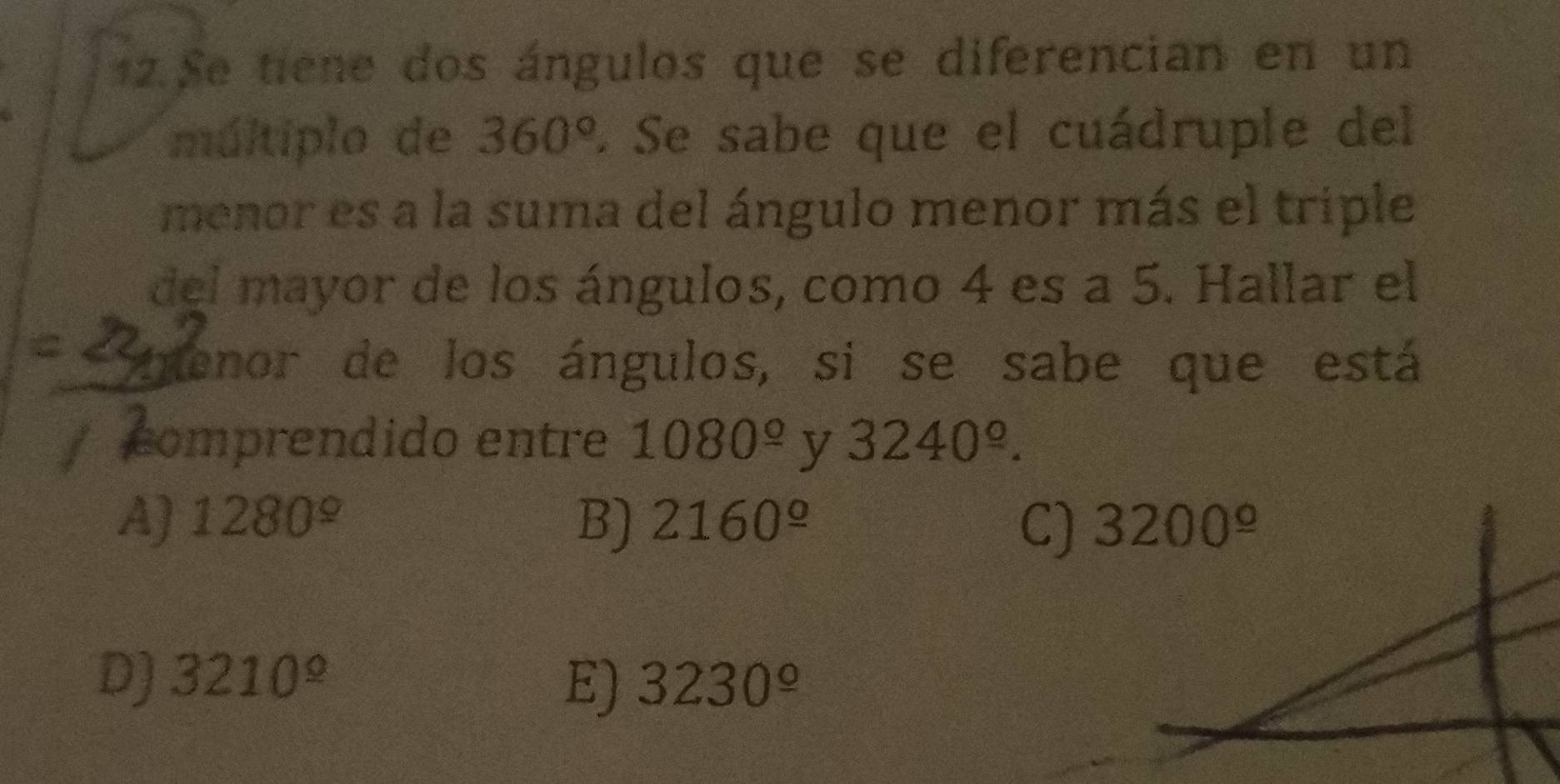 Se tiene dos ángulos que se diferencian en un
múltiplo de 360°. Se sabe que el cuádruple del
menor es a la suma del ángulo menor más el triple
del mayor de los ángulos, como 4 es a 5. Hallar el
menor de los ángulos, si se sabe que está
comprendido entre 1080^(_ circ) y 3240^(_ circ).
A) 1280^(_ circ) B) 2160^(_ circ) 3200^(_ circ)
C)
D) 3210^(_ circ) 3230^(_ circ)
E)