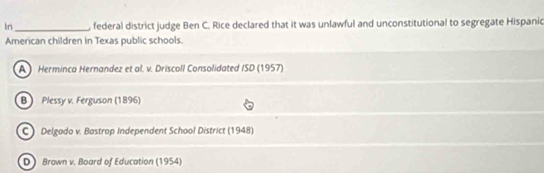 In_ , federal district judge Ben C. Rice declared that it was unlawful and unconstitutional to segregate Hispanic
American children in Texas public schools.
A Herminca Hernandez et al. v. Driscoll Consolidated ISD (1957)
B Plessy v. Ferguson (1896)
C) Delgado v. Bastrop Independent School District (1948)
D ) Brown v. Board of Education (1954)