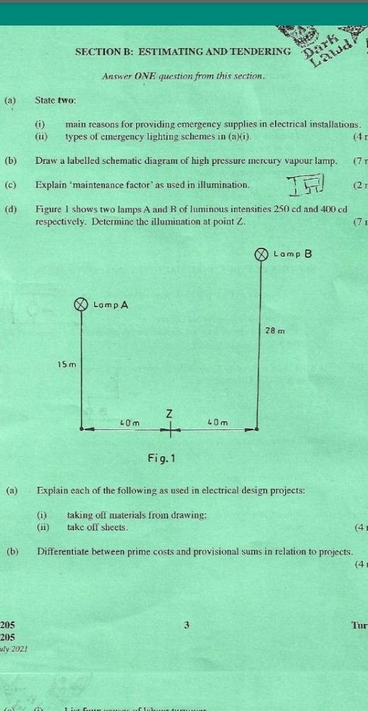 ESTIMATING AND TENDERING Dark 
Lawd 
Answer ONE question from this section. 
(a) State two: 
(i) main reasons for providing emergency supplies in electrical installations. 
(ii) types of emergency lighting schemes in (a)(i). (4 r 
(b) Draw a labelled schematic diagram of high pressure mercury vapour lamp. (7 r 
(c) Explain ‘maintenance factor’ as used in illumination. (2 r 
(d) Figure 1 shows two lamps A and B of luminous intensities 250 cd and 400 cd 
respectively. Determine the illumination at point Z. (7 1 
(a) Explain each of the following as used in electrical design projects: 
(i) taking off materials from drawing; 
(ii) take off sheets. (4 
(b) Differentiate between prime costs and provisional sums in relation to projects. 
(4 
205 3 Tur 
205 
uly 202!