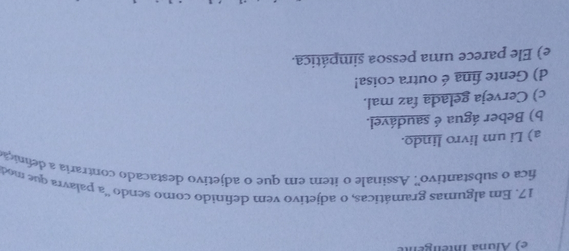 e) Áluna Inteligente
17. Em algumas gramáticas, o adjetivo vem definido como sendo 'a palavra que mod
fica o substantivo' Assinale o item em que o adjetivo destacado contraria a defnição
a) Li um livro lindo.
b) Beber água é saudável.
c) Cerveja gelada faz mal.
d) Gente fina é outra coisa!
e) Ele parece uma pessoa simpática.