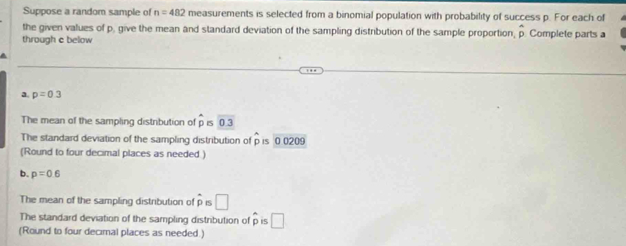 Suppose a random sample of n=482 measurements is selected from a binomial population with probability of success p. For each of 
the given values of p. give the mean and standard deviation of the sampling distribution of the sample proportion, hat p Complete parts a 
through c below 
a. p=0.3
The mean of the sampling distribution of hat p IS 0.3
The standard deviation of the sampling distribution of p is 0 0209
(Round to four decimal places as needed ) 
b. p=0.6
The mean of the sampling distribution of widehat p IS □
The standard deviation of the sampling distribution of p is A □
(Round to four decimal places as needed.)