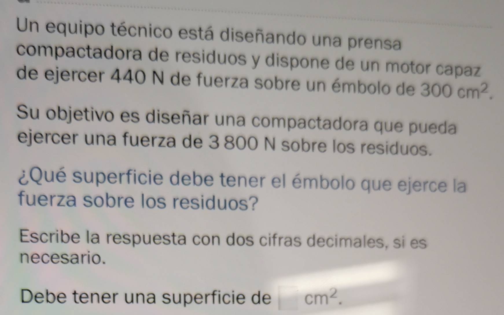 Un equipo técnico está diseñando una prensa 
compactadora de residuos y dispone de un motor capaz 
de ejercer 440 N de fuerza sobre un émbolo de 300cm^2. 
Su objetivo es diseñar una compactadora que pueda 
ejercer una fuerza de 3 800 N sobre los residuos. 
¿Qué superficie debe tener el émbolo que ejerce la 
fuerza sobre los residuos? 
Escribe la respuesta con dos cifras decimales, si es 
necesario. 
Debe tener una superficie de □ cm^2.