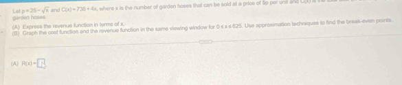 Lo! p=25-sqrt(x) and C(x)=736+4x , where x is the number of garden hoses that can be sold at a price of Sp per uns and 3w% =1, 
garden hoses. 
(A) Express the revenue function in terms of x. 
(B) Graph the cost function and the revenue function in the same viewing window for 0 s x≤ 625. Use approximation techniques to find the break-even points 
(A) R(x)= 1