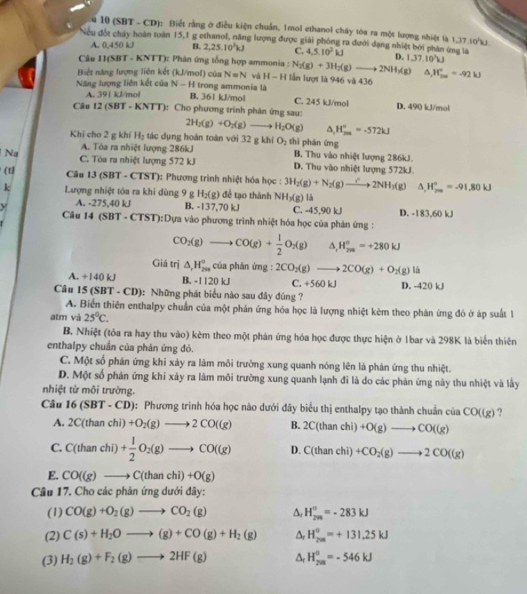 10 (SBT - CD): Biết rằng ở điều kiện chuẩn, 1mol ethanol chấy tóa ra một lượng nhiệt là.37.10^1W.
Neu đốt cháy hoàn toàn 15,1 g ethanol, năng lượng được giải phóng ra đưới dạng nhiệt bởi phân ứng là D.
A. 0,450 kJ B. 2,25.10^3kJ C. 4,5.10^2kJ
Câu 11(SBT - KNTT): Phân ứng tổng hợp ammonia : N_2(g)+3H_2(g)to 2NH_3(g) 1,37.10^3kJ^(Biết năng lượng liên kết (kJ/mol) của N=N và H-H lần lượt là 946 và 436 ,H_(200)°=-92kJ
Năng lượng liên kết của N-H trong ammonía là
A. 391 kJ/mol B. 361 kJ/mol C. 245 kJ/mol D. 490 kJ/mol
Câu 12 (SBT -KNT T): Cho phương trình phân ứng sau:
2H_2)(g)+O_2(g)to H_2O(g) H_(200)°=-572kJ
Khi cho 2 g khí H tác dụng hoàn toàn với 32 g khí O_2 thì phán ứng
A. Tòa ra nhiệt lượng 286kJ B. Thu vào nhiệt lượng 286kJ.
Na C. Tỏa ra nhiệt lượng 572 kJ D. Thu vào nhiệt lượng 572kJ.
(t  Câu 13 (SBT - CTST): Phương trình nhiệt hóa học : 3H_2(g)+N_2(g)to 2NH_3(g) △ _rH_(200)°=-91,80kJ
k Lượng nhiệt tỏa ra khi dùng 9 g H_2(g) để tạo thành NH_3(g) là
y A. -275,40 kJ B. -137,70 kJ C. -45,90 kJ D. -183,60 kJ
Câu 14 (SBT - CTST):Dựa vào phương trình nhiệt hóa học của phản ứng :
CO_2(g)to CO(g)+ 1/2 O_2(g) △ _rH_(298)^o=+280kJ
Giá trị △ _rH_(208)° của phản ứng : 2CO_2(g)to 2CO(g)+O_2(g) 12.
A. +140 kJ B. -1120 kJ C. +560 kJ D. -420 kJ
Câu 15 (SBT - CD): Những phát biểu nào sau đây đúng ?
A. Biến thiên enthalpy chuẩn của một phản ứng hóa học là lượng nhiệt kèm theo phân ứng đó ở áp suất 1
atm và 25^0C.
B. Nhiệt (tỏa ra hay thu vào) kèm theo một phản ứng hóa học được thực hiện ở 1bar và 298K là biến thiên
enthalpy chuẩn của phản ứng đó.
C. Một số phản ứng khi xảy ra làm môi trường xung quanh nóng lên là phản ứng thu nhiệt.
D. Một số phản ứng khi xảy ra làm môi trường xung quanh lạnh đi là do các phản ứng này thu nhiệt và lấy
nhiệt tử môi trường.
Câu 16(SBT-CD) 0: Phương trình hóa học nào dưới đây biểu thị enthalpy tạo thành chuẩn của CO((g) ?
A. 2C(thanchi)+O_2(g)to 2CO((g) B. 2C(thanchi)+O(g)to CO((g)
C. C(thanchi)+ 1/2 O_2(g)to CO((g) D. C(thanchi)+CO_2(g)to 2CO((g)
E. CO((g)to C(thanchi)+O(g)
Câu 17. Ch ocacphan ứng dưới đây:
(1) CO(g)+O_2(g)to CO_2(g) H_(298)^(□)=-283kJ
(2) C(s)+H_2Oto (g)+CO(g)+H_2(g) Dr H_(298)^0=+131,25kJ^((3) H_2)(g)+F_2(g)to 2HF(g) H_(298)^0=-546kJ