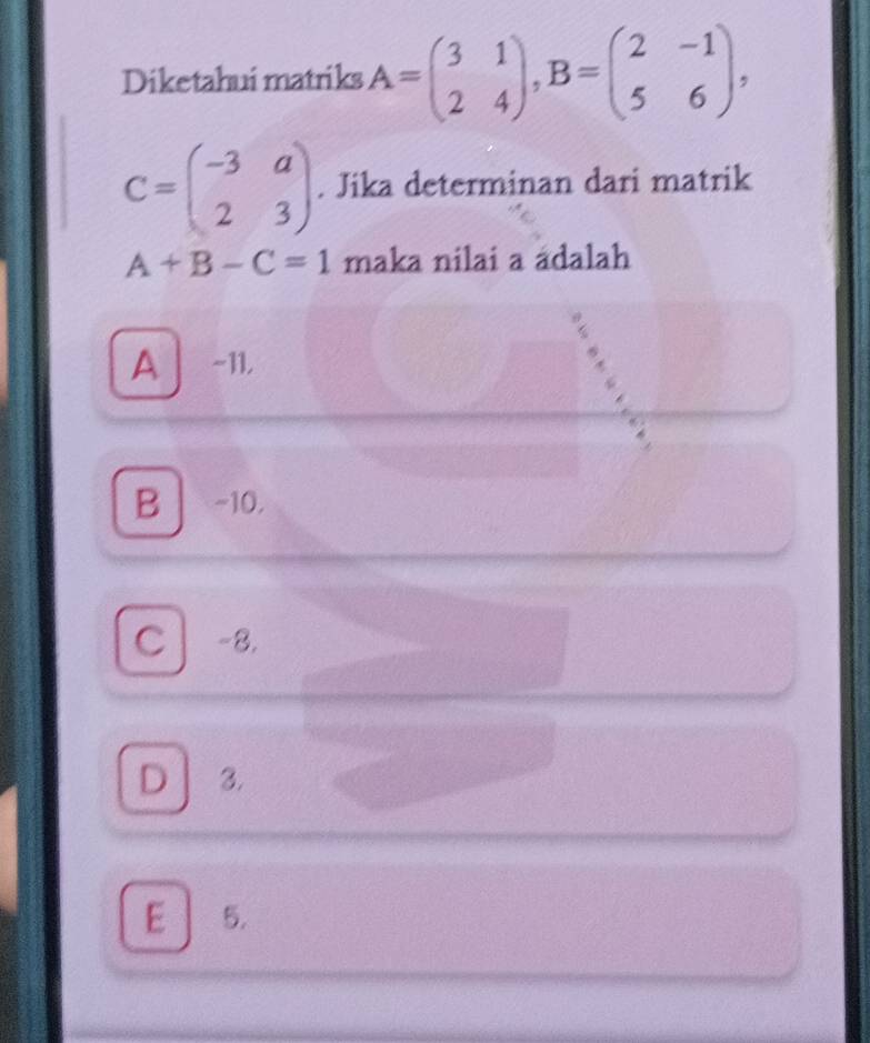 Diketahui matriks A=beginpmatrix 3&1 2&4endpmatrix , B=beginpmatrix 2&-1 5&6endpmatrix ,
C=beginpmatrix -3&a 2&3endpmatrix. Jika determinan dari matrik
A+B-C=1 maka nilai a ádalah
A | -11,
B -10,
C] -8.
D 3.
E 5.