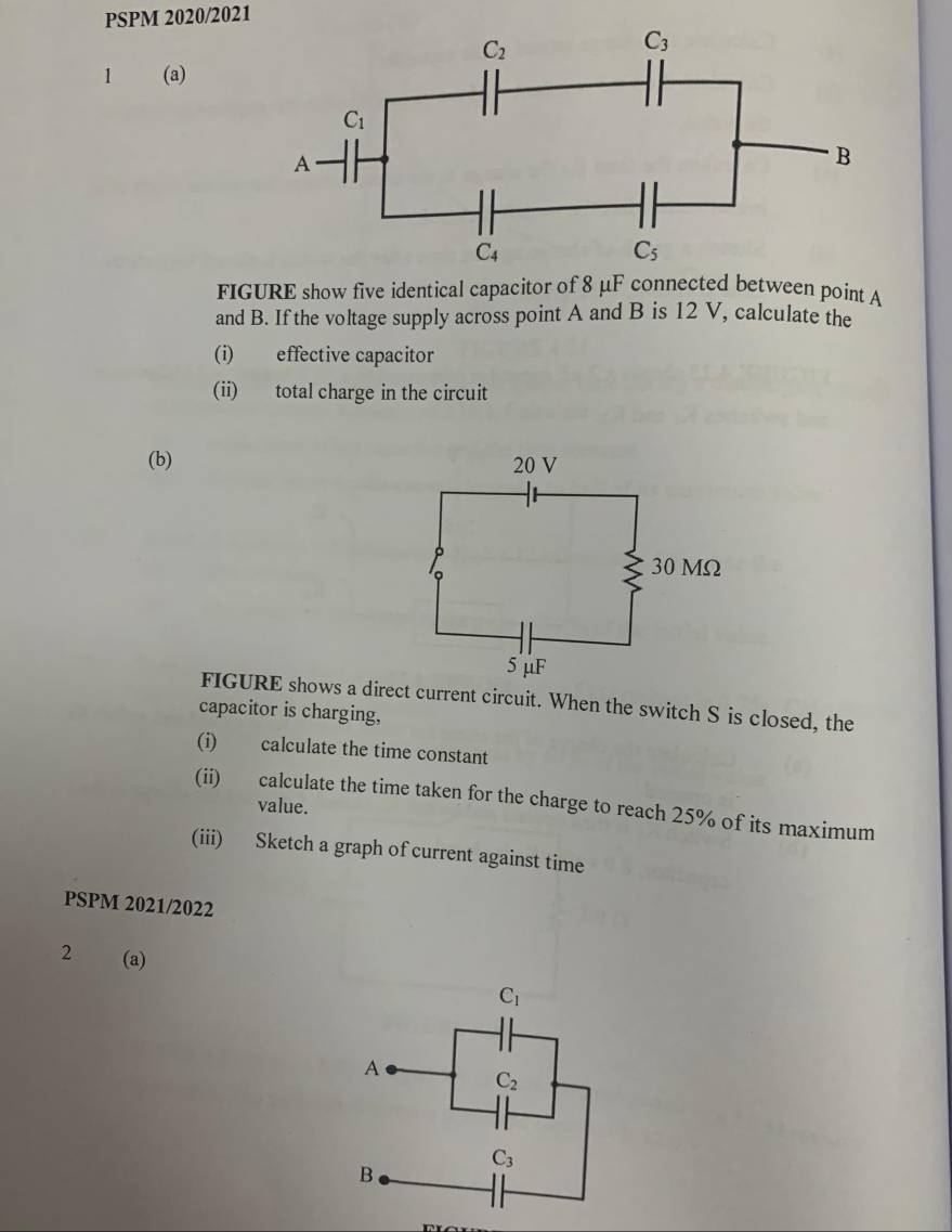 PSPM 2020/2021
1 (a)
FIGURE show five identical capacitor of 8 μF connected between point A
and B. If the voltage supply across point A and B is 12 V, calculate the
(i) effective capacitor
(ii) total charge in the circuit
(b) 
FIGURE shows a direct current circuit. When the switch S is closed, the
capacitor is charging,
(i) calculate the time constant
(ii) calculate the time taken for the charge to reach 25% of its maximum
value.
(iii) Sketch a graph of current against time
PSPM 2021/2022
2 (a)