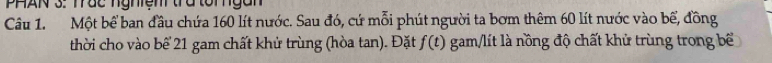 PHAN 3. Trác nghện tra tổrngan 
Câu 1. Một bể ban đầu chứa 160 lít nước. Sau đó, cứ mỗi phút người ta bơm thêm 60 lít nước vào bể, đồng 
thời cho vào bể 21 gam chất khử trùng (hòa tan). Đặt f(t) gam/lít là nồng độ chất khử trùng trong bể