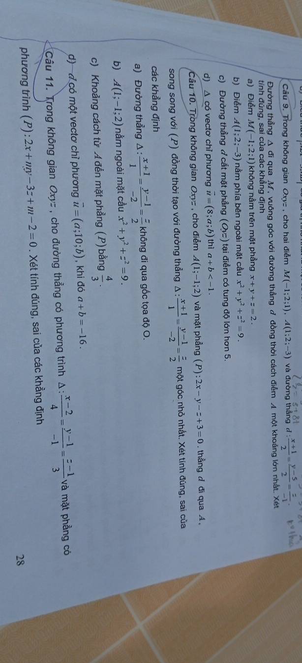 Trong không gian Oxyz , cho hai điễm M(-1;2;1),A(1;2;-3) và đường thẳng d: (x+1)/2 = (y-5)/2 = z/-1 
Đường thẳng A đi qua M, vuông góc với đường thẳng ở đồng thời cách điểm A một khoảng lớn nhất. Xét
tính đúng, sai của các khẳng định
a) Điểm M(-1;2;1) không nằm trên mặt phẳng x+y+z=2.
b) Điểm A(1;2;-3) nằm phía bên ngoài mặt cầu x^2+y^2+z^2=9.
c) Đường thẳng ở cắt mặt phẳng (O,z) tại điểm có tung độ lớn hơn 5.
d) △ co vectơ chỉ phương vector u=(8;a;b) thì a+b
Câu 10. Trong không gian Oxyz , cho điểm A(1;-1;2) và mặt phẳng (P):2x-y-z+3=0.  thẳng d đi qua A,
song song với (P) đồng thời tạo với đường thẳng Δ :  (x+1)/1 = (y-1)/-2 = z/2  một góc nhỏ nhất. Xét tính đúng, sai của
các khẳng định
a) Đường thẳng Δ :  (x+1)/1 = (y-1)/-2 = z/2  không đi qua gốc tọa độ O.
b) A(1;-1;2) nằm ngoài mặt cầu x^2+y^2+z^2=9.
c) Khoảng cách từ Ađến mặt phẳng (P) bằng  4/3 .
d) -d có một vectơ chỉ phương vector u=(a;10;b) , khi đó a+b=-16.
Câu 11. Trong không gian Oxyz , cho đường thẳng có phương trình Δ:  (x-2)/4 = (y-1)/-1 = (z-1)/3  và mặt phẳng có
phương trình (P):2x+my-3z+m-2=0. Xét tính đúng, sai của các khẳng định
28