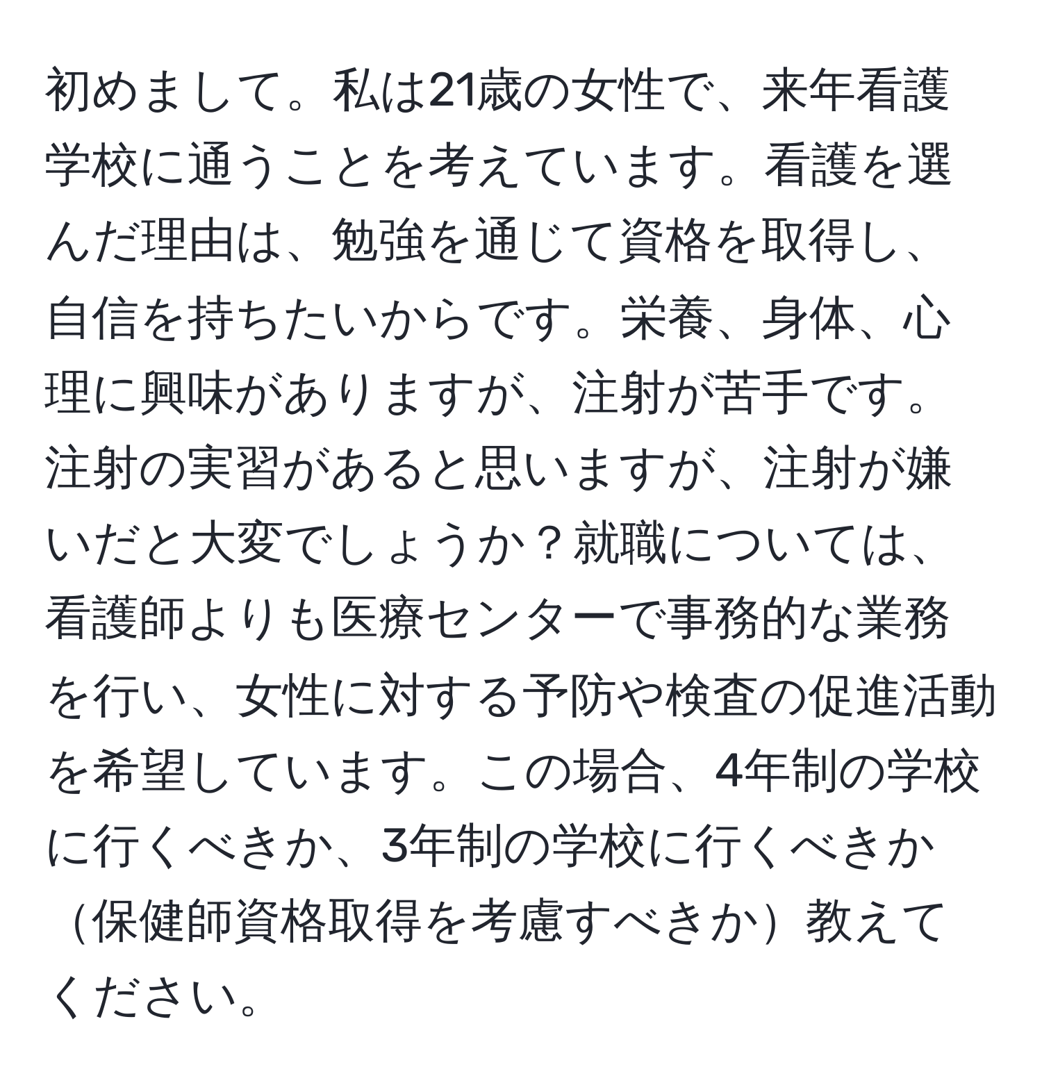 初めまして。私は21歳の女性で、来年看護学校に通うことを考えています。看護を選んだ理由は、勉強を通じて資格を取得し、自信を持ちたいからです。栄養、身体、心理に興味がありますが、注射が苦手です。注射の実習があると思いますが、注射が嫌いだと大変でしょうか？就職については、看護師よりも医療センターで事務的な業務を行い、女性に対する予防や検査の促進活動を希望しています。この場合、4年制の学校に行くべきか、3年制の学校に行くべきか保健師資格取得を考慮すべきか教えてください。